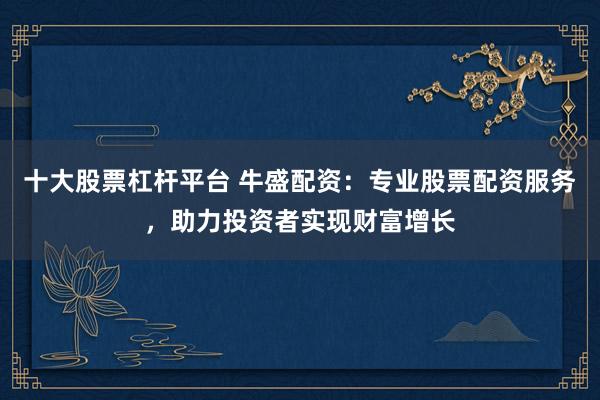 十大股票杠杆平台 牛盛配资：专业股票配资服务，助力投资者实现财富增长