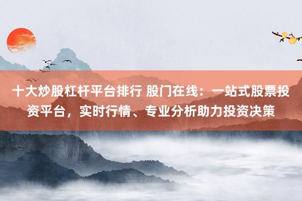 十大炒股杠杆平台排行 股门在线：一站式股票投资平台，实时行情、专业分析助力投资决策