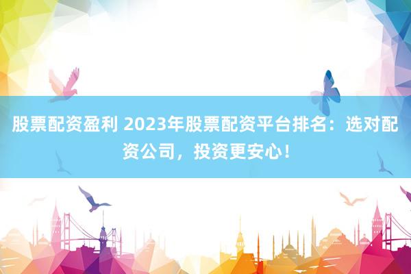 股票配资盈利 2023年股票配资平台排名：选对配资公司，投资更安心！