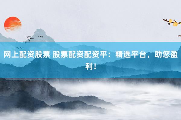 网上配资股票 股票配资配资平：精选平台，助您盈利！