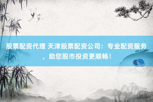 股票配资代理 天津股票配资公司：专业配资服务，助您股市投资更顺畅！