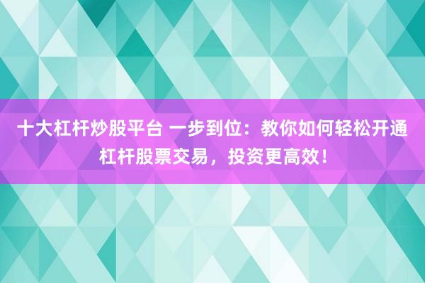 十大杠杆炒股平台 一步到位：教你如何轻松开通杠杆股票交易，投资更高效！