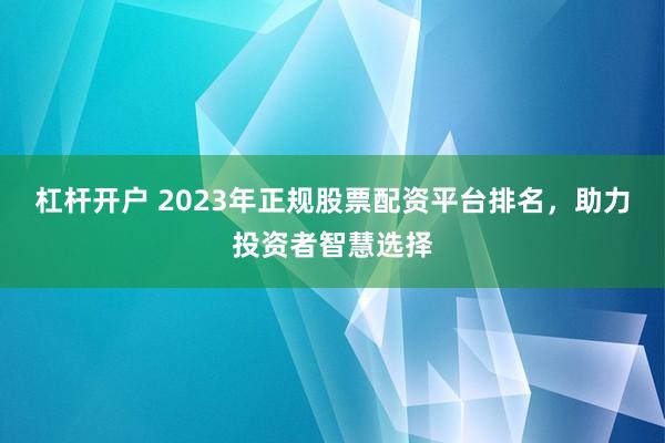 杠杆开户 2023年正规股票配资平台排名，助力投资者智慧选择