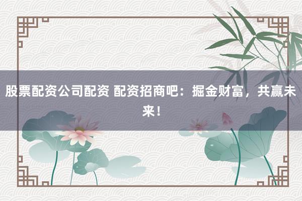 股票配资公司配资 配资招商吧：掘金财富，共赢未来！