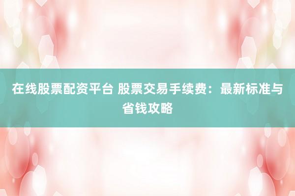 在线股票配资平台 股票交易手续费：最新标准与省钱攻略