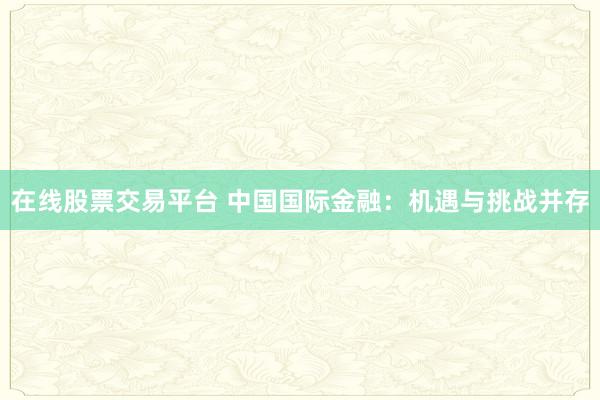 在线股票交易平台 中国国际金融:机遇与挑战并存