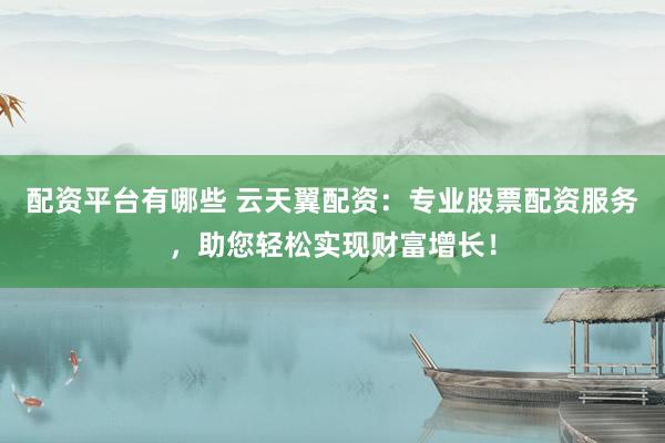 配资平台有哪些 云天翼配资:专业股票配资服务,助您轻松实现财富增长!