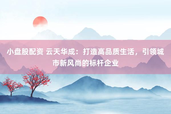 小盘股配资 云天华成:打造高品质生活,引领城市新风尚的标杆企业