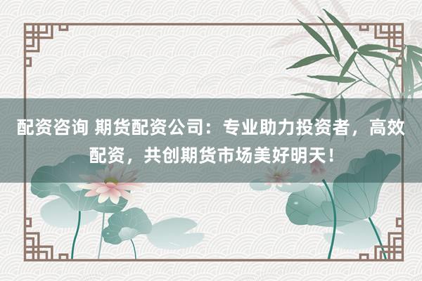 配资咨询 期货配资公司：专业助力投资者，高效配资，共创期货市场美好明天！