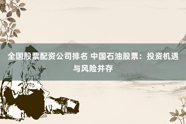 全国股票配资公司排名 中国石油股票：投资机遇与风险并存
