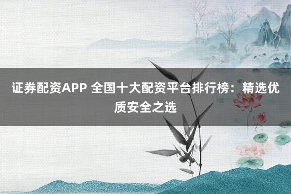 证券配资APP 全国十大配资平台排行榜：精选优质安全之选