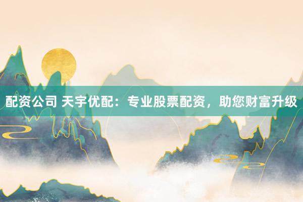 配资公司 天宇优配：专业股票配资，助您财富升级