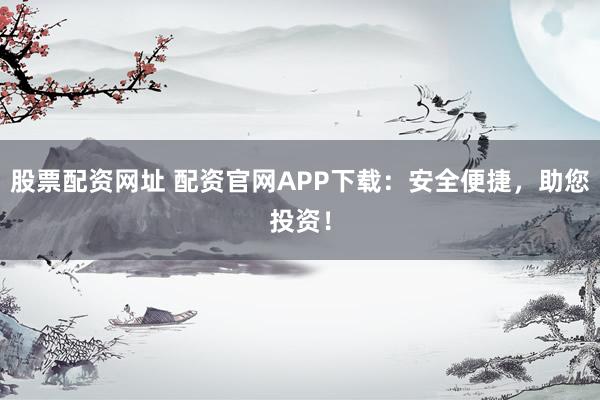 股票配资网址 配资官网APP下载：安全便捷，助您投资！