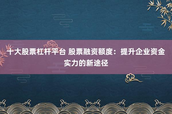 十大股票杠杆平台 股票融资额度：提升企业资金实力的新途径