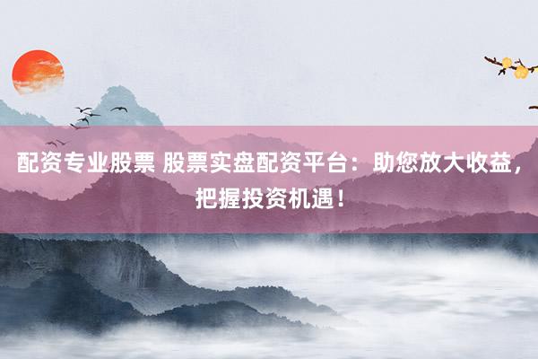 配资专业股票 股票实盘配资平台：助您放大收益，把握投资机遇！