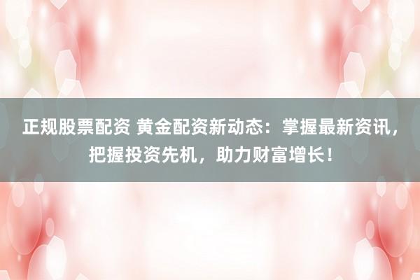 正规股票配资 黄金配资新动态：掌握最新资讯，把握投资先机，助力财富增长！