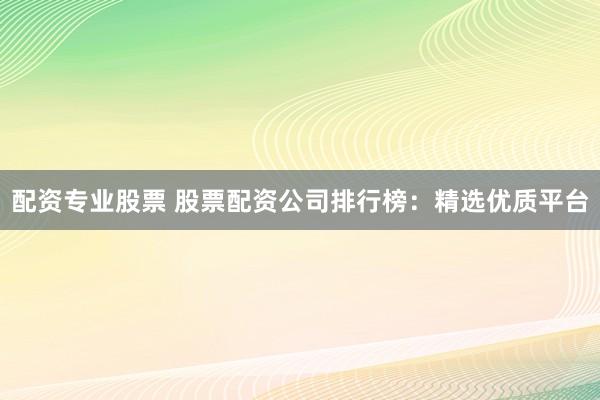 配资专业股票 股票配资公司排行榜：精选优质平台