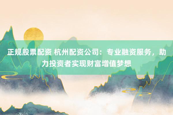 正规股票配资 杭州配资公司：专业融资服务，助力投资者实现财富增值梦想