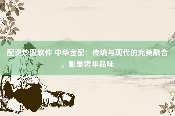 配资炒股软件 中华金配：传统与现代的完美融合，彰显奢华品味