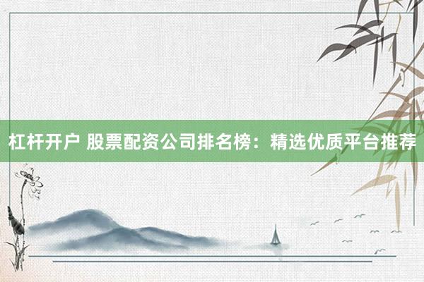 杠杆开户 股票配资公司排名榜：精选优质平台推荐