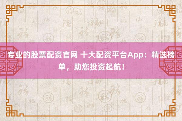 专业的股票配资官网 十大配资平台App：精选榜单，助您投资起航！