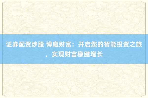 证券配资炒股 博赢财富：开启您的智能投资之旅，实现财富稳健增长