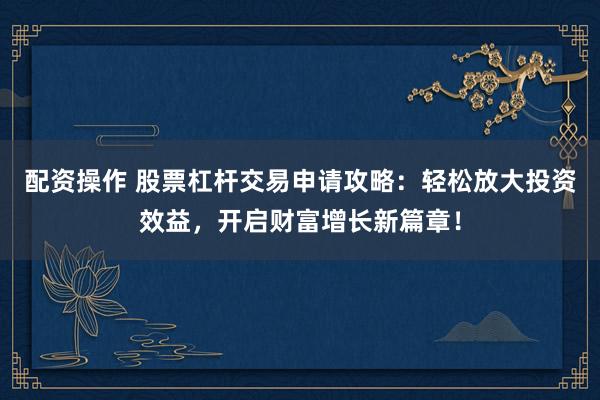 配资操作 股票杠杆交易申请攻略：轻松放大投资效益，开启财富增长新篇章！