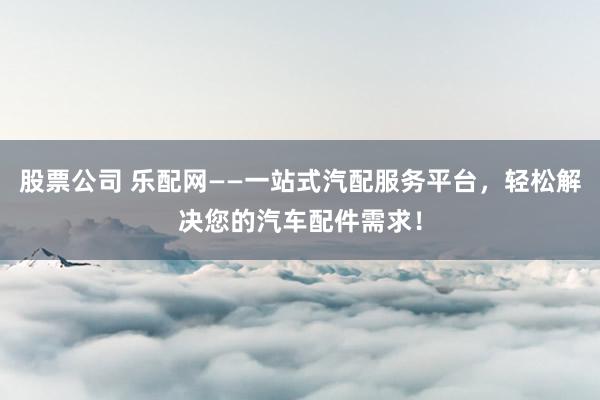 股票公司 乐配网——一站式汽配服务平台，轻松解决您的汽车配件需求！