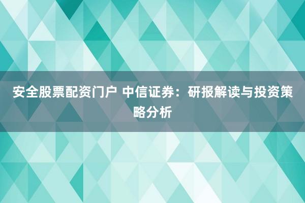 安全股票配资门户 中信证券:研报解读与投资策略分析