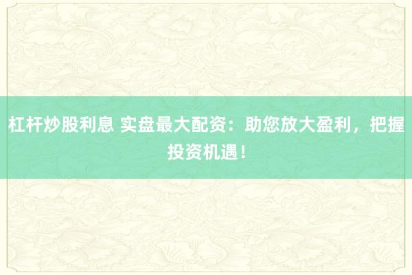 杠杆炒股利息 实盘最大配资：助您放大盈利，把握投资机遇！