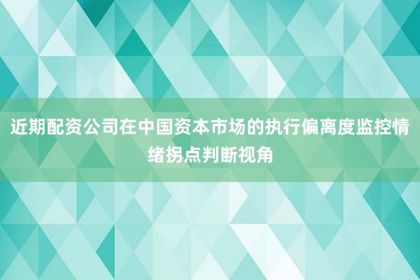 近期配资公司在中国资本市场的执行偏离度监控情绪拐点判断视角