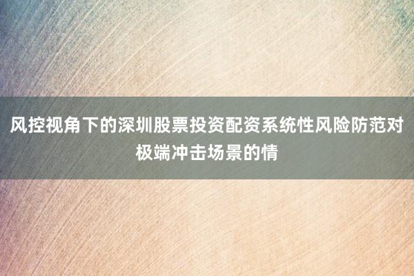 风控视角下的深圳股票投资配资系统性风险防范对极端冲击场景的情