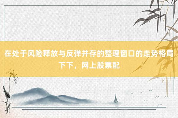 在处于风险释放与反弹并存的整理窗口的走势格局下下，网上股票配