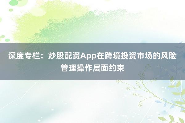 深度专栏：炒股配资App在跨境投资市场的风险管理操作层面约束