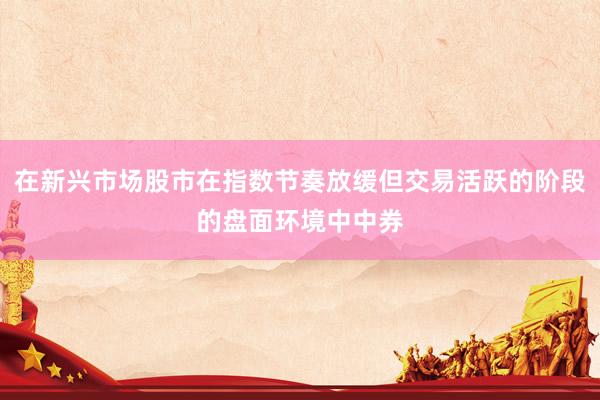 在新兴市场股市在指数节奏放缓但交易活跃的阶段的盘面环境中中券