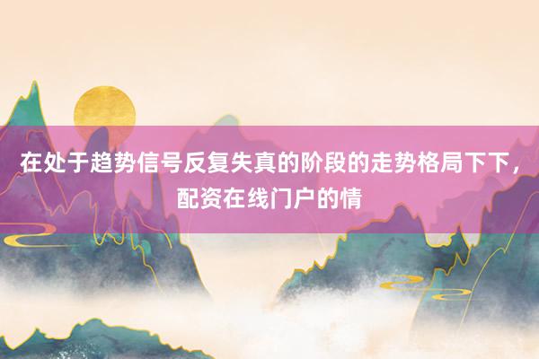 在处于趋势信号反复失真的阶段的走势格局下下，配资在线门户的情