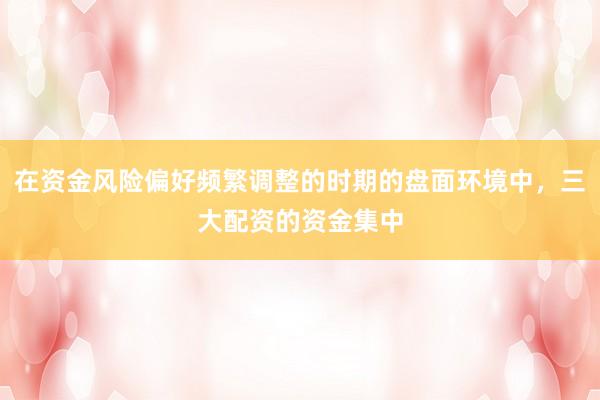 在资金风险偏好频繁调整的时期的盘面环境中，三大配资的资金集中