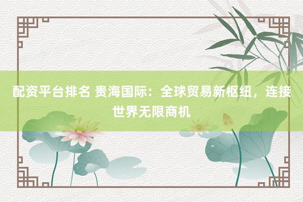 配资平台排名 贵海国际:全球贸易新枢纽,连接世界无限商机