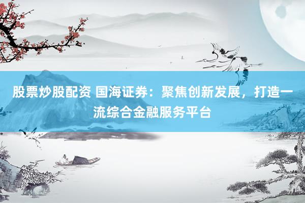 股票炒股配资 国海证券：聚焦创新发展，打造一流综合金融服务平台