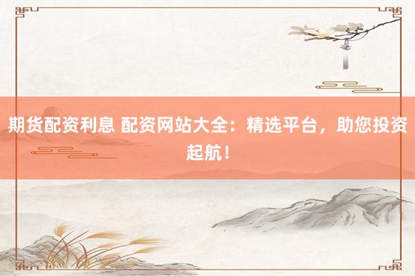 期货配资利息 配资网站大全：精选平台，助您投资起航！