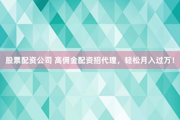 股票配资公司 高佣金配资招代理，轻松月入过万！