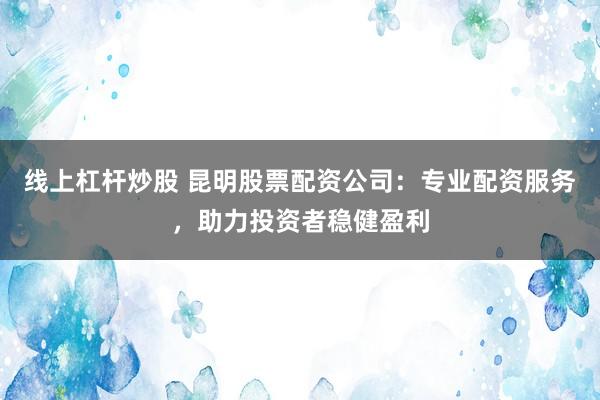 线上杠杆炒股 昆明股票配资公司：专业配资服务，助力投资者稳健盈利