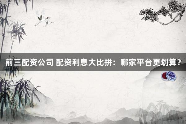 前三配资公司 配资利息大比拼：哪家平台更划算？