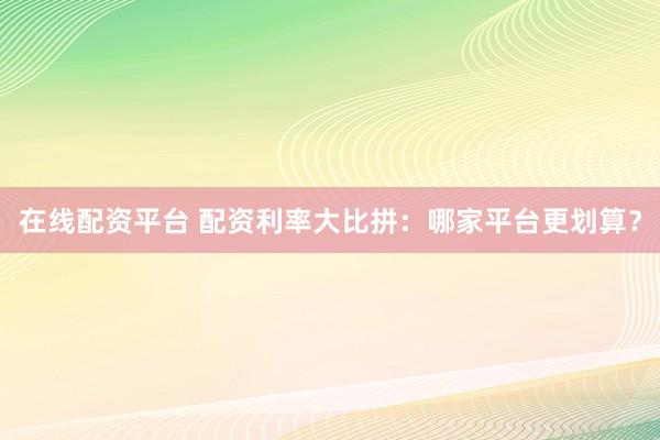 在线配资平台 配资利率大比拼：哪家平台更划算？
