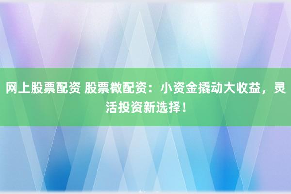 网上股票配资 股票微配资：小资金撬动大收益，灵活投资新选择！