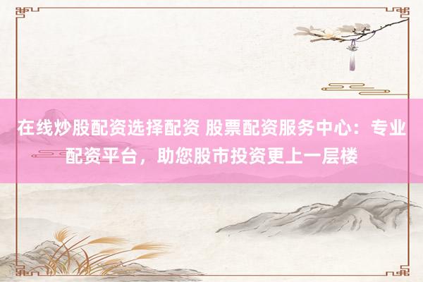 在线炒股配资选择配资 股票配资服务中心：专业配资平台，助您股市投资更上一层楼