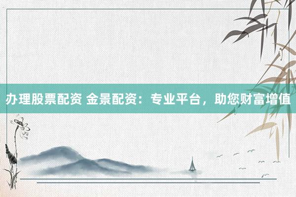 办理股票配资 金景配资：专业平台，助您财富增值