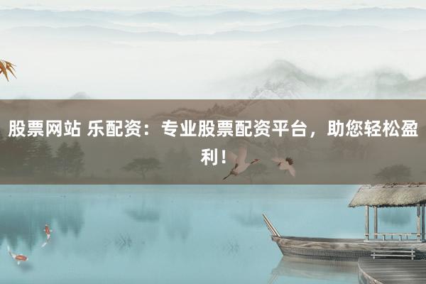 股票网站 乐配资：专业股票配资平台，助您轻松盈利！