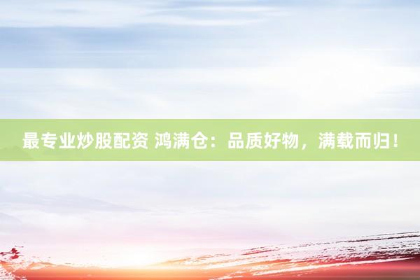 最专业炒股配资 鸿满仓：品质好物，满载而归！