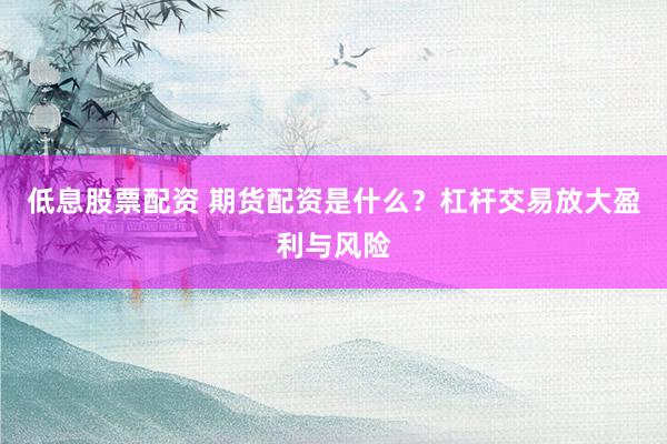 低息股票配资 期货配资是什么？杠杆交易放大盈利与风险